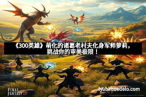 《300英雄》萌化的诸葛老村夫化身军师萝莉，挑战你的审美极限！